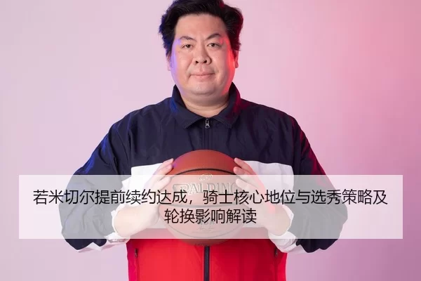 若米切尔提前续约达成，骑士核心地位与选秀策略及轮换影响解读